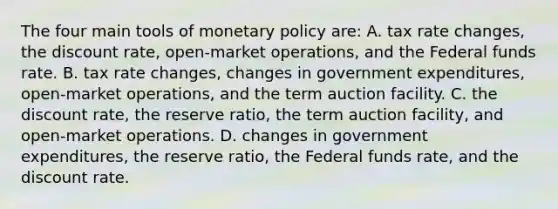 The four main tools of monetary policy are: A. tax rate changes, the discount rate, open-market operations, and the Federal funds rate. B. tax rate changes, changes in government expenditures, open-market operations, and the term auction facility. C. the discount rate, the reserve ratio, the term auction facility, and open-market operations. D. changes in government expenditures, the reserve ratio, the Federal funds rate, and the discount rate.