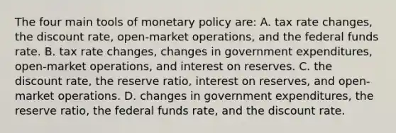 The four main tools of <a href='https://www.questionai.com/knowledge/kEE0G7Llsx-monetary-policy' class='anchor-knowledge'>monetary policy</a> are: A. tax rate changes, the discount rate, open-market operations, and the federal funds rate. B. tax rate changes, changes in government expenditures, open-market operations, and interest on reserves. C. the discount rate, the reserve ratio, interest on reserves, and open-market operations. D. changes in government expenditures, the reserve ratio, the federal funds rate, and the discount rate.