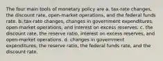 The four main tools of monetary policy are a. tax-rate changes, the discount rate, open-market operations, and the federal funds rate. b. tax-rate changes, changes in government expenditures, open-market operations, and interest on excess reserves. c. the discount rate, the reserve ratio, interest on excess reserves, and open-market operations. d. changes in government expenditures, the reserve ratio, the federal funds rate, and the discount rate.