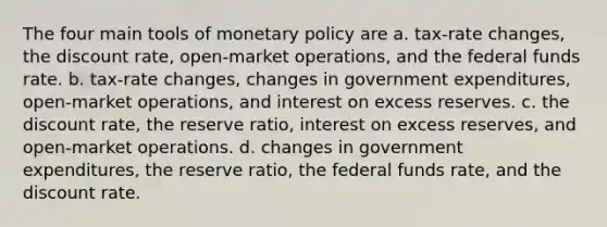 The four main tools of monetary policy are a. tax-rate changes, the discount rate, open-market operations, and the federal funds rate. b. tax-rate changes, changes in government expenditures, open-market operations, and interest on excess reserves. c. the discount rate, the reserve ratio, interest on excess reserves, and open-market operations. d. changes in government expenditures, the reserve ratio, the federal funds rate, and the discount rate.