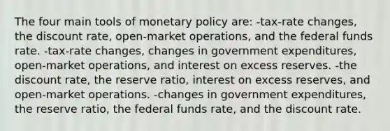 The four main tools of monetary policy are: -tax-rate changes, the discount rate, open-market operations, and the federal funds rate. -tax-rate changes, changes in government expenditures, open-market operations, and interest on excess reserves. -the discount rate, the reserve ratio, interest on excess reserves, and open-market operations. -changes in government expenditures, the reserve ratio, the federal funds rate, and the discount rate.