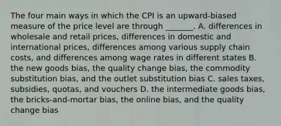 The four main ways in which the CPI is an​ upward-biased measure of the price level are through​ _______. A. differences in wholesale and retail​ prices, differences in domestic and international​ prices, differences among various supply chain​ costs, and differences among wage rates in different states B. the new goods​ bias, the quality change​ bias, the commodity substitution​ bias, and the outlet substitution bias C. sales​ taxes, subsidies,​ quotas, and vouchers D. the intermediate goods​ bias, the​ bricks-and-mortar bias, the online​ bias, and the quality change bias