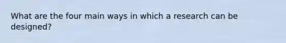 What are the four main ways in which a research can be designed?