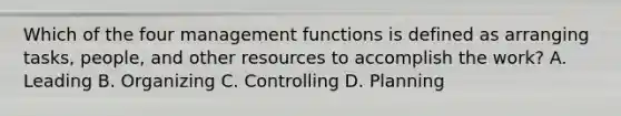 Which of the four management functions is defined as arranging tasks, people, and other resources to accomplish the work? A. Leading B. Organizing C. Controlling D. Planning