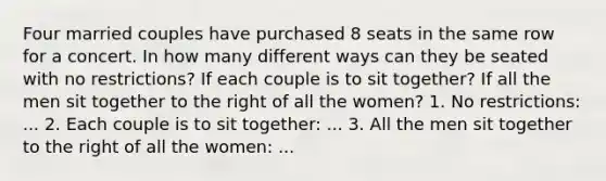 Four married couples have purchased 8 seats in the same row for a concert. In how many different ways can they be seated with no restrictions? If each couple is to sit together? If all the men sit together to the right of all the women? 1. No restrictions: ... 2. Each couple is to sit together: ... 3. All the men sit together to the right of all the women: ...