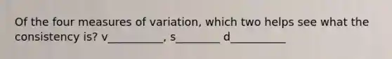 Of the four measures of variation, which two helps see what the consistency is? v__________, s________ d__________