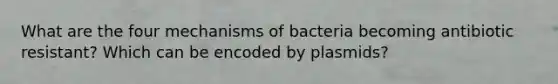 What are the four mechanisms of bacteria becoming antibiotic resistant? Which can be encoded by plasmids?