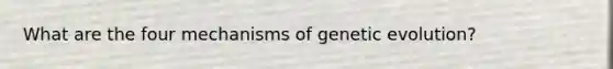 What are the four mechanisms of genetic evolution?