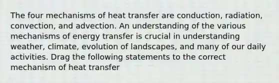 The four mechanisms of heat transfer are conduction, radiation, convection, and advection. An understanding of the various mechanisms of energy transfer is crucial in understanding weather, climate, evolution of landscapes, and many of our daily activities. Drag the following statements to the correct mechanism of heat transfer