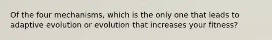 Of the four mechanisms, which is the only one that leads to adaptive evolution or evolution that increases your fitness?