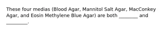 These four medias (Blood Agar, Mannitol Salt Agar, MacConkey Agar, and Eosin Methylene Blue Agar) are both ________ and _________.