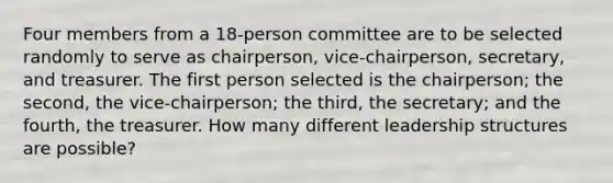 Four members from a 18​-person committee are to be selected randomly to serve as​ chairperson, vice-chairperson,​ secretary, and treasurer. The first person selected is the​ chairperson; the​ second, the​ vice-chairperson; the​ third, the​ secretary; and the​ fourth, the treasurer. How many different leadership structures are​ possible?