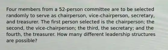 Four members from a 52​-person committee are to be selected randomly to serve as​ chairperson, vice-chairperson,​ secretary, and treasurer. The first person selected is the​ chairperson; the​ second, the​ vice-chairperson; the​ third, the​ secretary; and the​ fourth, the treasurer. How many different leadership structures are​ possible?