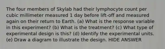 The four members of Skylab had their lymphocyte count per cubic milli<a href='https://www.questionai.com/knowledge/kd73UVSayN-meter-m' class='anchor-knowledge'>meter m</a>easured 1 day before lift-off and measured again on their return to Earth. (a) What is the response variable in this experiment? (b) What is the treatment? (c) What type of experimental design is this? (d) Identify the experimental units. (e) Draw a diagram to illustrate the design. HIDE ANSWER