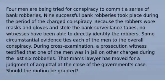 Four men are being tried for conspiracy to commit a series of bank robberies. Nine successful bank robberies took place during the period of the charged conspiracy. Because the robbers wore masks and gloves and stole the bank surveillance tapes, no witnesses have been able to directly identify the robbers. Some circumstantial evidence ties each of the men to the overall conspiracy. During cross-examination, a prosecution witness testified that one of the men was in jail on other charges during the last six robberies. That man's lawyer has moved for a judgment of acquittal at the close of the government's case. Should the motion be granted?