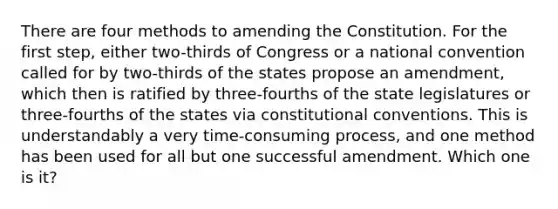 There are four methods to amending the Constitution. For the first step, either two-thirds of Congress or a national convention called for by two-thirds of the states propose an amendment, which then is ratified by three-fourths of the state legislatures or three-fourths of the states via constitutional conventions. This is understandably a very time-consuming process, and one method has been used for all but one successful amendment. Which one is it?