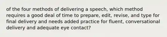 of the four methods of delivering a speech, which method requires a good deal of time to prepare, edit, revise, and type for final delivery and needs added practice for fluent, conversational delivery and adequate eye contact?