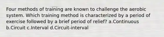 Four methods of training are known to challenge the aerobic system. Which training method is characterized by a period of exercise followed by a brief period of relief? a.Continuous b.Circuit c.Interval d.Circuit-interval