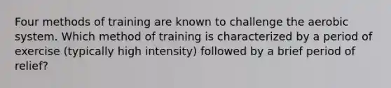 Four methods of training are known to challenge the aerobic system. Which method of training is characterized by a period of exercise (typically high intensity) followed by a brief period of relief?