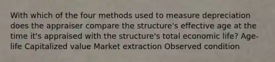 With which of the four methods used to measure depreciation does the appraiser compare the structure's effective age at the time it's appraised with the structure's total economic life? Age-life Capitalized value Market extraction Observed condition