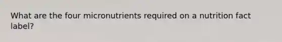 What are the four micronutrients required on a nutrition fact label?