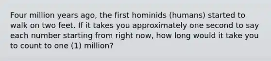 Four million years ago, the first hominids (humans) started to walk on two feet. If it takes you approximately one second to say each number starting from right now, how long would it take you to count to one (1) million?