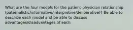 What are the four models for the patient-physician relationship (paternalistic/informative/interpretive/deliberative)? Be able to describe each model and be able to discuss advantages/disadvantages of each.