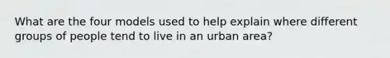 What are the four models used to help explain where different groups of people tend to live in an urban area?