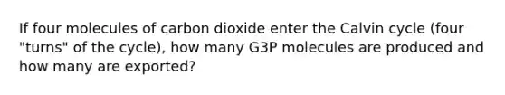 If four molecules of carbon dioxide enter the Calvin cycle (four "turns" of the cycle), how many G3P molecules are produced and how many are exported?