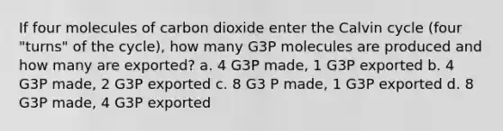 If four molecules of carbon dioxide enter the Calvin cycle (four "turns" of the cycle), how many G3P molecules are produced and how many are exported? a. 4 G3P made, 1 G3P exported b. 4 G3P made, 2 G3P exported c. 8 G3 P made, 1 G3P exported d. 8 G3P made, 4 G3P exported