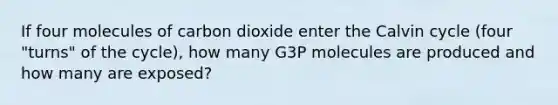 If four molecules of carbon dioxide enter the Calvin cycle (four "turns" of the cycle), how many G3P molecules are produced and how many are exposed?