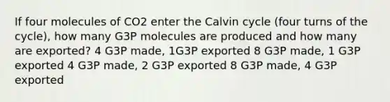 If four molecules of CO2 enter the Calvin cycle (four turns of the cycle), how many G3P molecules are produced and how many are exported? 4 G3P made, 1G3P exported 8 G3P made, 1 G3P exported 4 G3P made, 2 G3P exported 8 G3P made, 4 G3P exported