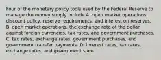 Four of the monetary policy tools used by the Federal Reserve to manage the money supply include A. open market​ operations, discount​ policy, reserve​ requirements, and interest on reserves. B. open market​ operations, the exchange rate of the dollar against foreign​ currencies, tax​ rates, and government purchases. C. tax​ rates, exchange​ rates, government​ purchases, and government transfer payments. D. interest​ rates, tax​ rates, exchange​ rates, and government spen