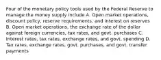 Four of the monetary policy tools used by the Federal Reserve to manage the money supply include A. Open market operations, discount policy, reserve requirements, and interest on reserves B. Open market operations, the exchange rate of the dollar against foreign currencies, tax rates, and govt. purchases C. Interest rates, tax rates, exchange rates, and govt. spending D. Tax rates, exchange rates, govt. purchases, and govt. transfer payments