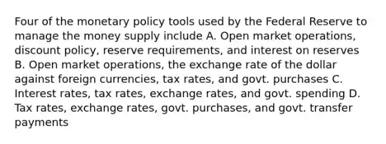 Four of the monetary policy tools used by the Federal Reserve to manage the money supply include A. Open market operations, discount policy, reserve requirements, and interest on reserves B. Open market operations, the exchange rate of the dollar against foreign currencies, tax rates, and govt. purchases C. Interest rates, tax rates, exchange rates, and govt. spending D. Tax rates, exchange rates, govt. purchases, and govt. transfer payments