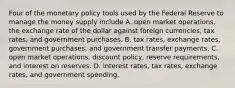 Four of the monetary policy tools used by the Federal Reserve to manage the money supply include A. open market operations, the exchange rate of the dollar against foreign currencies, tax rates, and government purchases. B. tax rates, exchange rates, government purchases, and government transfer payments. C. open market operations, discount policy, reserve requirements, and interest on reserves. D. interest rates, tax rates, exchange rates, and government spending.