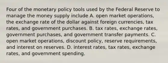 Four of the <a href='https://www.questionai.com/knowledge/kEE0G7Llsx-monetary-policy' class='anchor-knowledge'>monetary policy</a> tools used by the Federal Reserve to manage the money supply include A. open market operations, the exchange rate of the dollar against foreign currencies, tax rates, and government purchases. B. tax rates, exchange rates, government purchases, and government transfer payments. C. open market operations, discount policy, reserve requirements, and interest on reserves. D. interest rates, tax rates, exchange rates, and government spending.