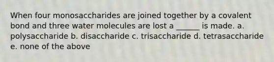 When four monosaccharides are joined together by a covalent bond and three water molecules are lost a ______ is made. a. polysaccharide b. disaccharide c. trisaccharide d. tetrasaccharide e. none of the above