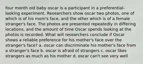 four month old baby oscar is a participant in a preferential-looking experiment. Researchers show oscar two photos, one of which is of his mom's face, and the other which is of a female stranger's face. The photos are presented repeatedly in differing locations, and the amount of time Oscar spends looking at the photos is recorded. What will researchers conclude if Oscar shows a reliable preference for his mother's face over the stranger's face? a. oscar can discriminate his mother's face from a stranger's face b. oscar is afraid of strangers c. oscar likes strangers as much as his mother d. oscar can't see very well