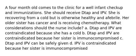 A four month old comes to the clinic for a well infant checkup and immunizations. She should receive Dtap and IPV. She is recovering from a cold but is otherwise healthy and afebrile. Her older sister has cancer and is receiving chemotherapy. What considerations should the nurse include? a. Dtap and IPV are contraindicated because she has a cold b. Dtap and IPV are contraindicated because her sister is immunocompromised c. Dtap and IPV can be safely given d. IPV is contraindicated because her sister is immunocompromised