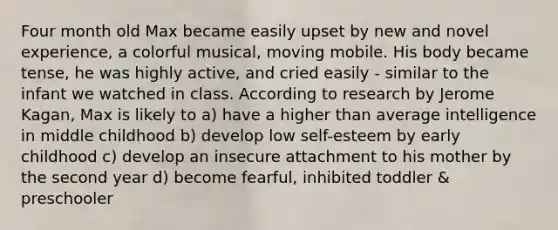 Four month old Max became easily upset by new and novel experience, a colorful musical, moving mobile. His body became tense, he was highly active, and cried easily - similar to the infant we watched in class. According to research by Jerome Kagan, Max is likely to a) have a higher than average intelligence in middle childhood b) develop low self-esteem by early childhood c) develop an insecure attachment to his mother by the second year d) become fearful, inhibited toddler & preschooler