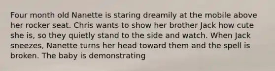 Four month old Nanette is staring dreamily at the mobile above her rocker seat. Chris wants to show her brother Jack how cute she is, so they quietly stand to the side and watch. When Jack sneezes, Nanette turns her head toward them and the spell is broken. The baby is demonstrating