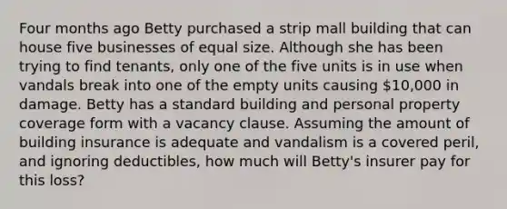 Four months ago Betty purchased a strip mall building that can house five businesses of equal size. Although she has been trying to find tenants, only one of the five units is in use when vandals break into one of the empty units causing 10,000 in damage. Betty has a standard building and personal property coverage form with a vacancy clause. Assuming the amount of building insurance is adequate and vandalism is a covered peril, and ignoring deductibles, how much will Betty's insurer pay for this loss?