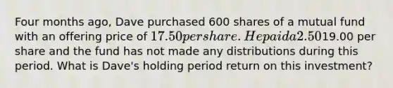 Four months ago, Dave purchased 600 shares of a mutual fund with an offering price of 17.50 per share. He paid a 2.50% front-end load and the fund charges total annual expenses of 1.03%. The NAV today is19.00 per share and the fund has not made any distributions during this period. What is Dave's holding period return on this investment?