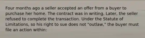 Four months ago a seller accepted an offer from a buyer to purchase her home. The contract was in writing. Later, the seller refused to complete the transaction. Under the Statute of Limitations, so his right to sue does not "outlaw," the buyer must file an action within: