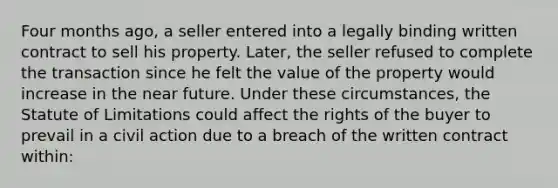 Four months ago, a seller entered into a legally binding written contract to sell his property. Later, the seller refused to complete the transaction since he felt the value of the property would increase in the near future. Under these circumstances, the Statute of Limitations could affect the rights of the buyer to prevail in a civil action due to a breach of the written contract within: