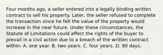 Four months ago, a seller entered into a legally binding written contract to sell his property. Later, the seller refused to complete the transaction since he felt the value of the property would increase in the near future. Under these circumstances, the Statute of Limitations could affect the rights of the buyer to prevail in a civil action due to a breach of the written contract within: A. one year. B. two years. C. four years. D. 90 days.