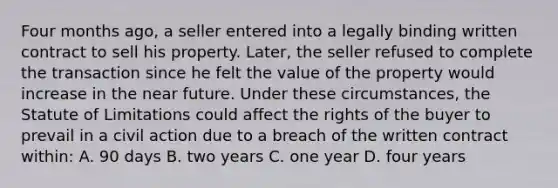 Four months ago, a seller entered into a legally binding written contract to sell his property. Later, the seller refused to complete the transaction since he felt the value of the property would increase in the near future. Under these circumstances, the Statute of Limitations could affect the rights of the buyer to prevail in a civil action due to a breach of the written contract within: A. 90 days B. two years C. one year D. four years