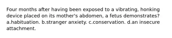 Four months after having been exposed to a vibrating, honking device placed on its mother's abdomen, a fetus demonstrates? a.habituation. b.stranger anxiety. c.conservation. d.an insecure attachment.