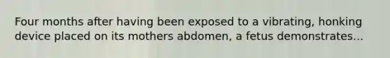 Four months after having been exposed to a vibrating, honking device placed on its mothers abdomen, a fetus demonstrates...